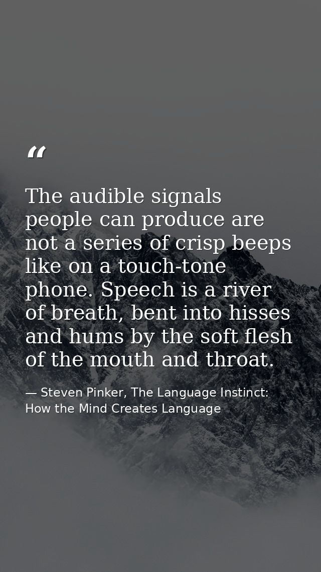 The audible signals people can produce are not a series of crisp beeps like on a touch-tone phone. Speech is a river of  — Steven Pinker, The Language Instinct: How the Mind Creates Language
