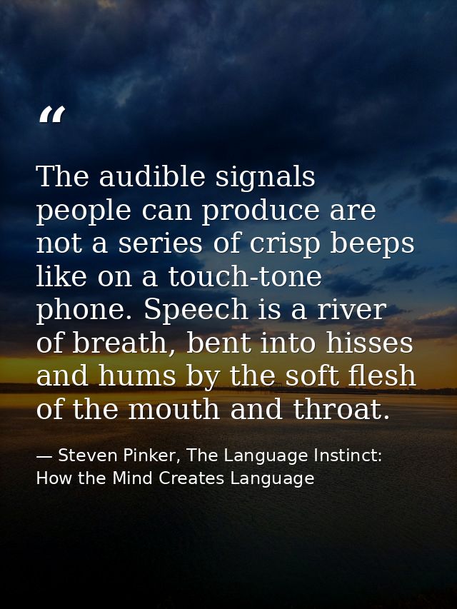 The audible signals people can produce are not a series of crisp beeps like on a touch-tone phone. Speech is a river of  — Steven Pinker, The Language Instinct: How the Mind Creates Language