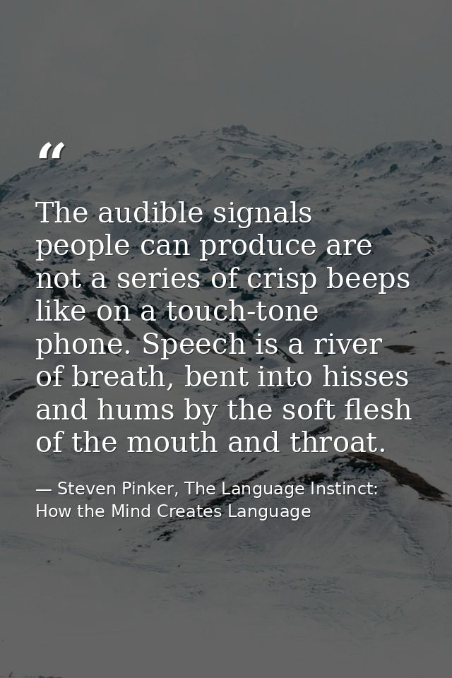 The audible signals people can produce are not a series of crisp beeps like on a touch-tone phone. Speech is a river of  — Steven Pinker, The Language Instinct: How the Mind Creates Language