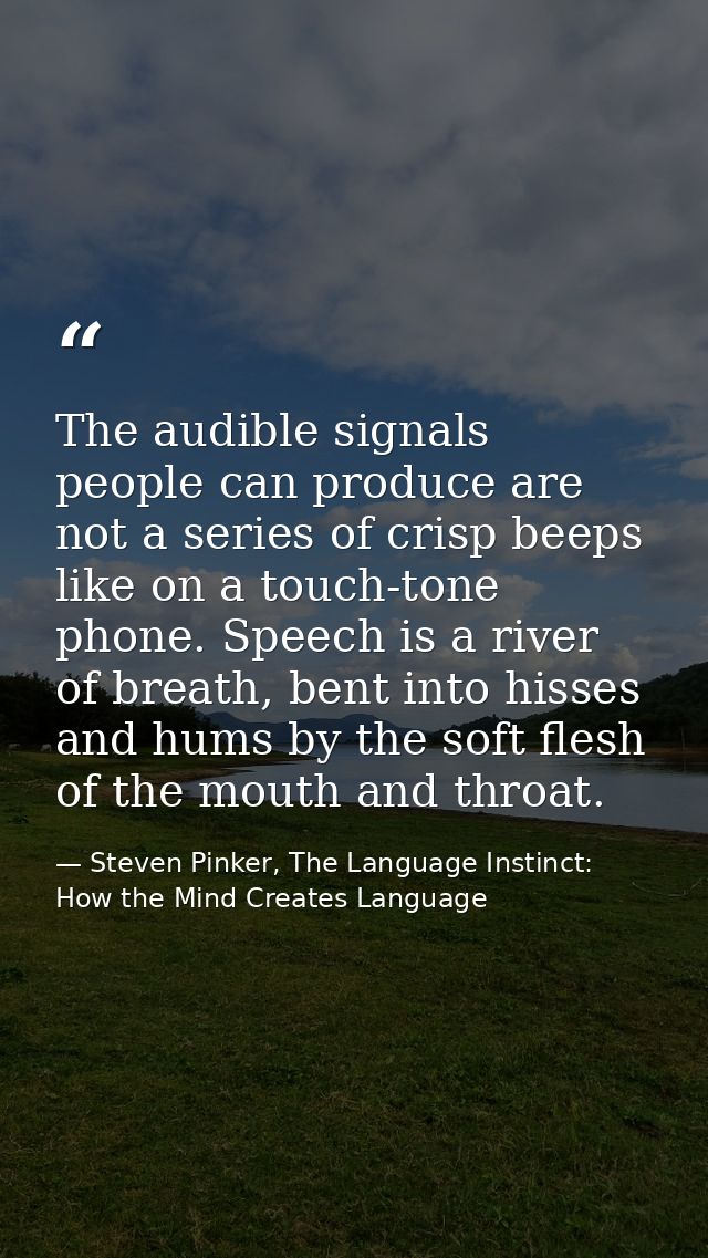 The audible signals people can produce are not a series of crisp beeps like on a touch-tone phone. Speech is a river of  — Steven Pinker, The Language Instinct: How the Mind Creates Language