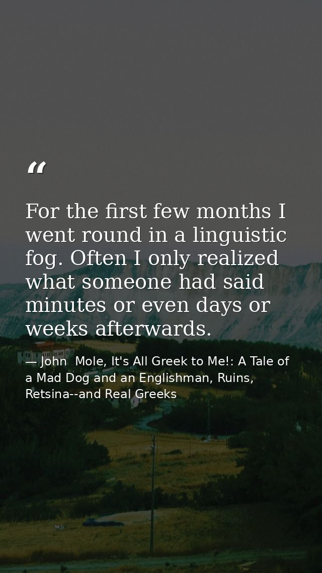 For the first few months I went round in a linguistic fog. Often I only realized what someone had said minutes or even d — John  Mole, It's All Greek to Me!: A Tale of a Mad Dog and an Englishman, Ruins, Retsina--and Real Greeks
