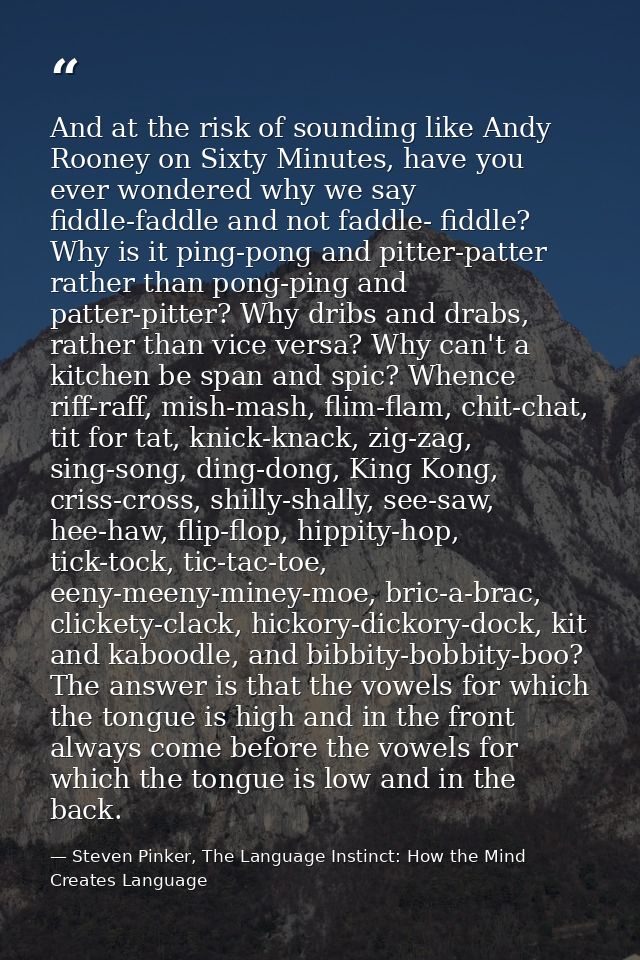 And at the risk of sounding like Andy Rooney on Sixty Minutes, have you ever wondered why we say fiddle-faddle and not f — Steven Pinker, The Language Instinct: How the Mind Creates Language