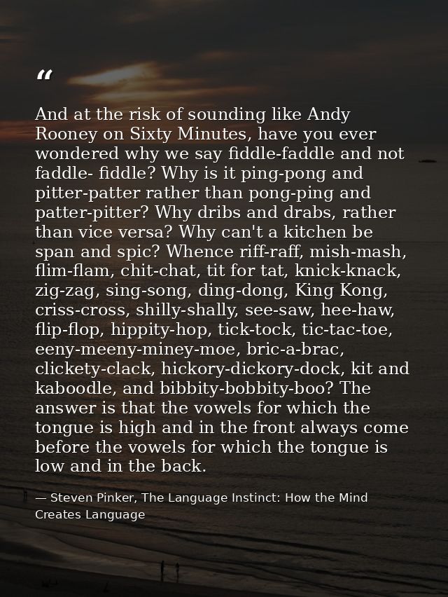 And at the risk of sounding like Andy Rooney on Sixty Minutes, have you ever wondered why we say fiddle-faddle and not f — Steven Pinker, The Language Instinct: How the Mind Creates Language