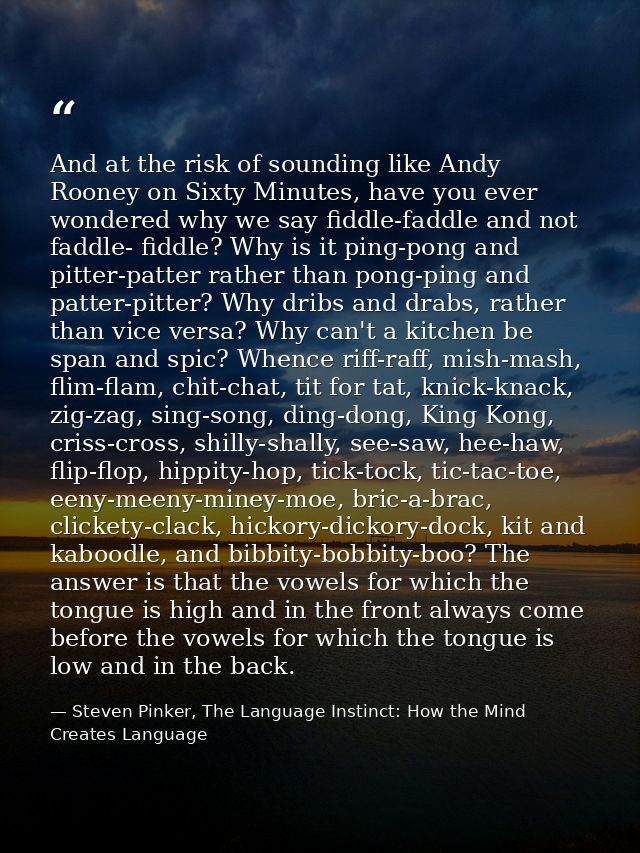 And at the risk of sounding like Andy Rooney on Sixty Minutes, have you ever wondered why we say fiddle-faddle and not f — Steven Pinker, The Language Instinct: How the Mind Creates Language
