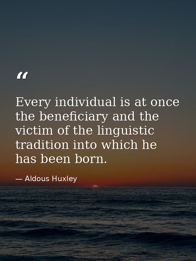 Every individual is at once the beneficiary and the victim of the linguistic tradition into which he has been born. — Aldous Huxley
