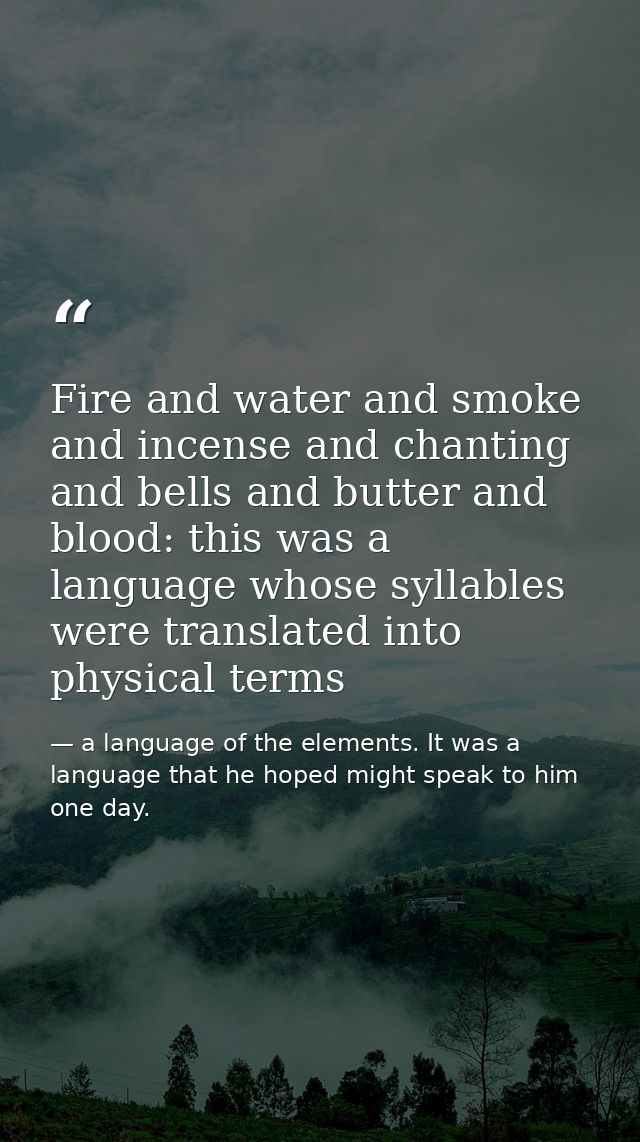 Fire and water and smoke and incense and chanting and bells and butter and blood: this was a language whose syllables we — a language of the elements. It was a language that he hoped might speak to him one day.