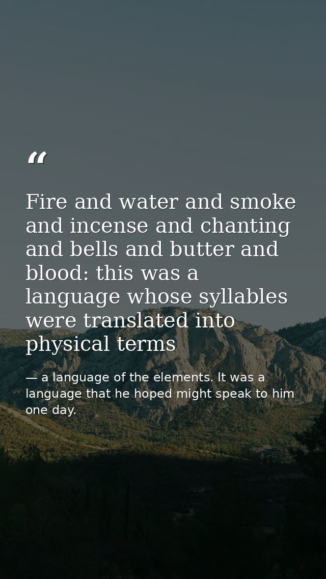 Fire and water and smoke and incense and chanting and bells and butter and blood: this was a language whose syllables we — a language of the elements. It was a language that he hoped might speak to him one day.