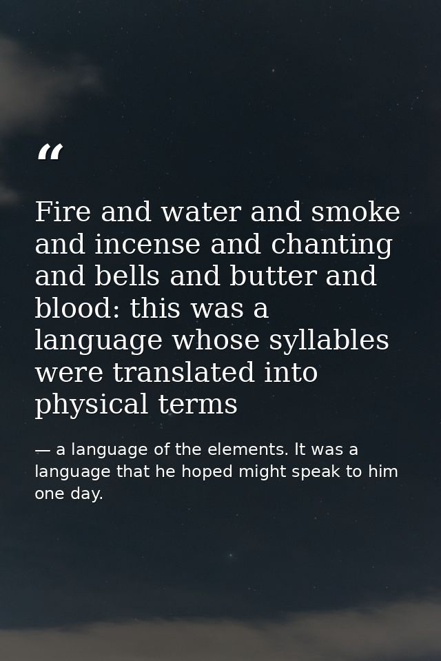 Fire and water and smoke and incense and chanting and bells and butter and blood: this was a language whose syllables we — a language of the elements. It was a language that he hoped might speak to him one day.