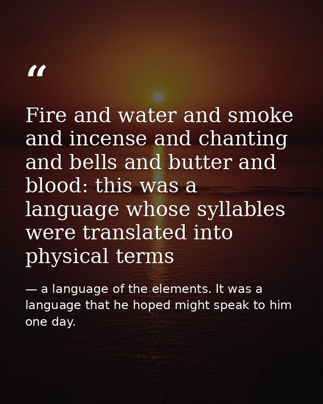 Fire and water and smoke and incense and chanting and bells and butter and blood: this was a language whose syllables we — a language of the elements. It was a language that he hoped might speak to him one day.