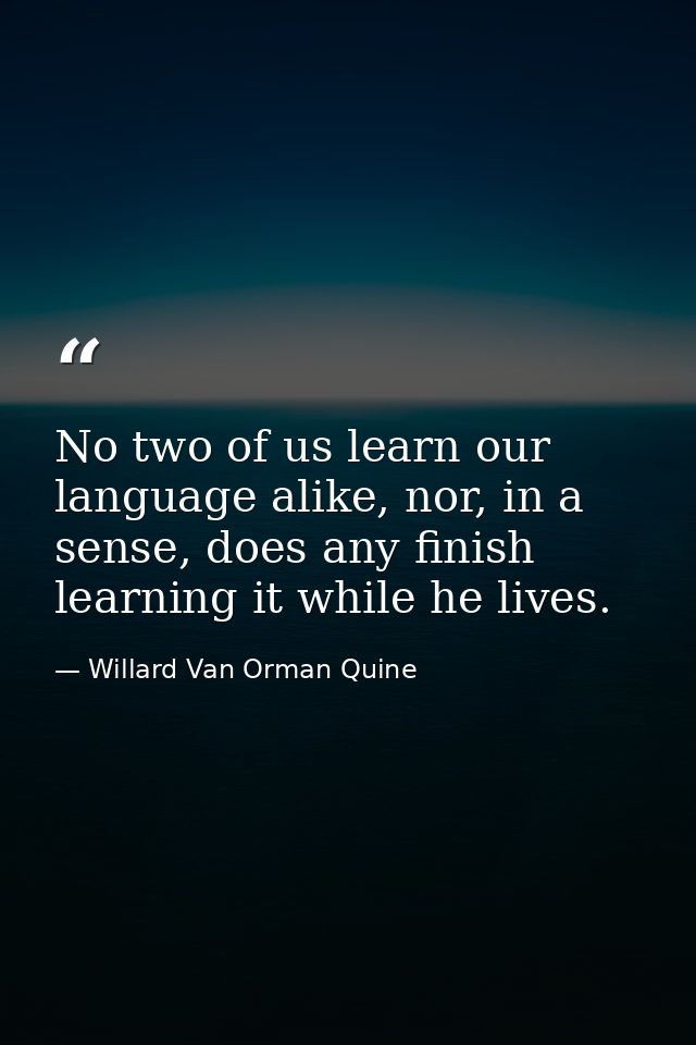 No two of us learn our language alike, nor, in a sense, does any finish learning it while he lives. — Willard Van Orman Quine