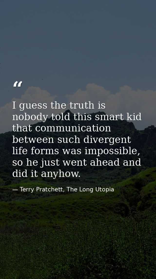 I guess the truth is nobody told this smart kid that communication between such divergent life forms was impossible, so  — Terry Pratchett, The Long Utopia