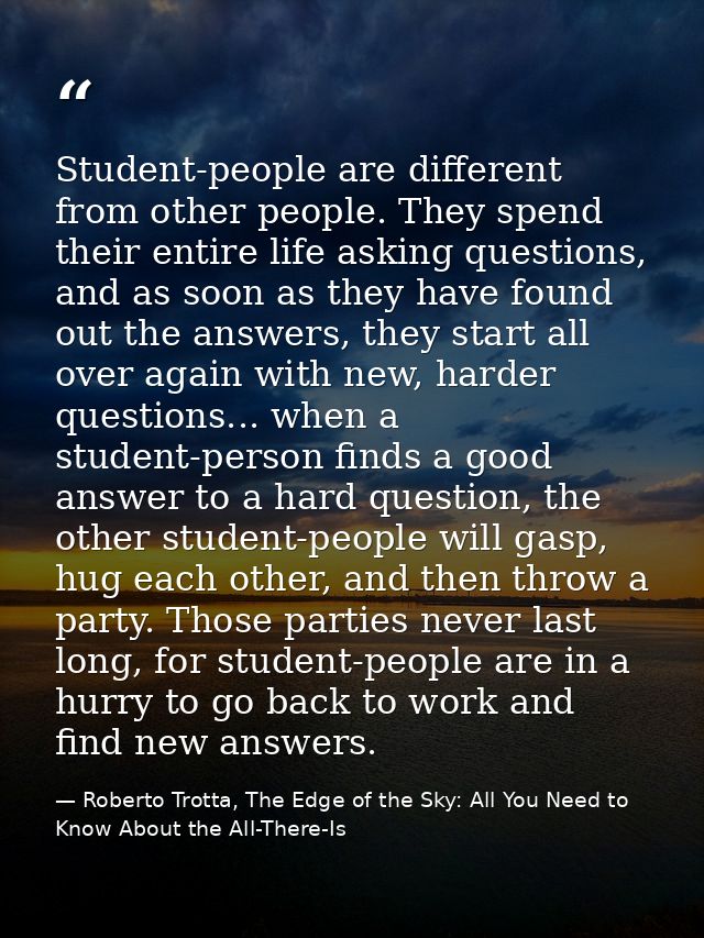 Student-people are different from other people. They spend their entire life asking questions, and as soon as they have  — Roberto Trotta, The Edge of the Sky: All You Need to Know About the All-There-Is