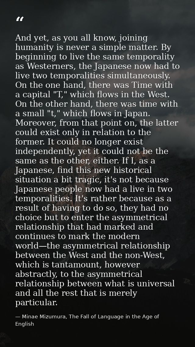 And yet, as you all know, joining humanity is never a simple matter. By beginning to live the same temporality as Wester — Minae Mizumura, The Fall of Language in the Age of English