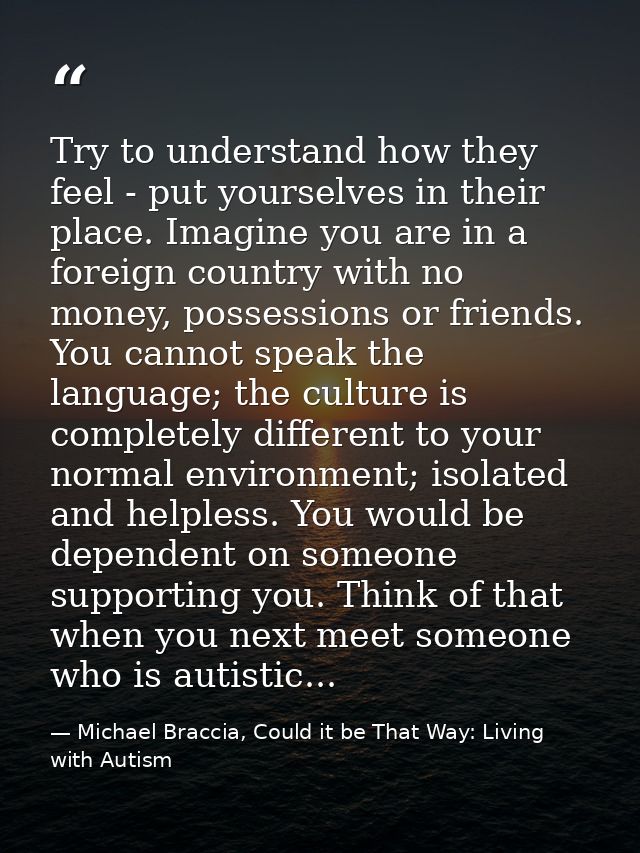 Try to understand how they feel - put yourselves in their place. Imagine you are in a foreign country with no money, pos — Michael Braccia, Could it be That Way: Living with Autism