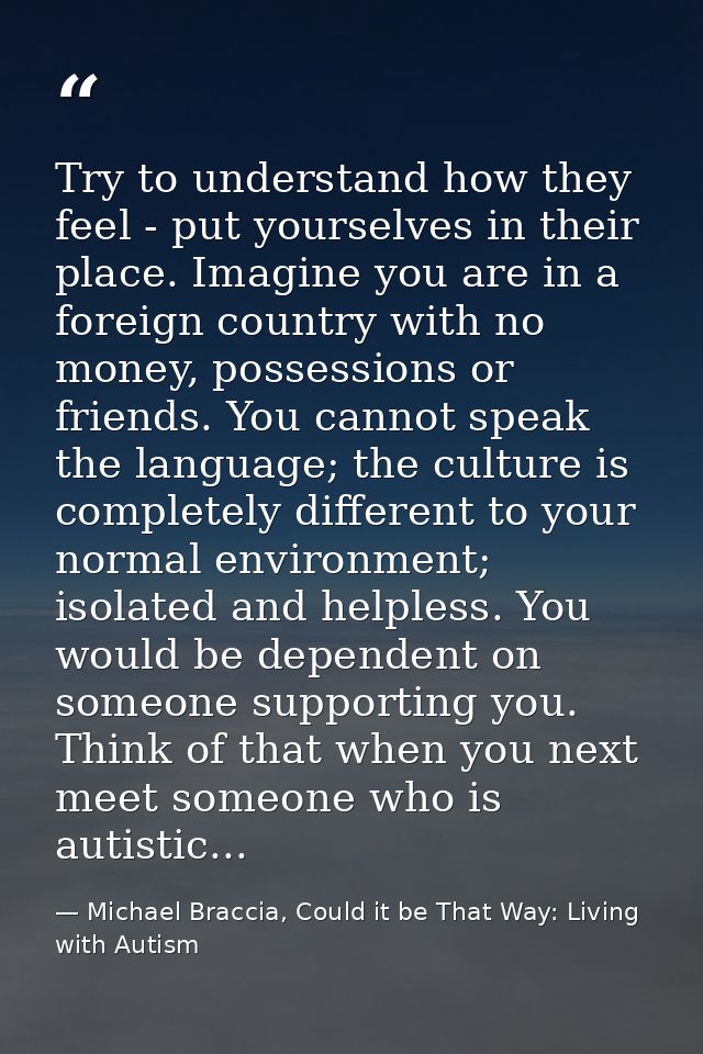 Try to understand how they feel - put yourselves in their place. Imagine you are in a foreign country with no money, pos — Michael Braccia, Could it be That Way: Living with Autism