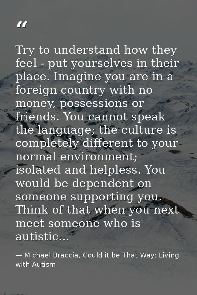Try to understand how they feel - put yourselves in their place. Imagine you are in a foreign country with no money, pos — Michael Braccia, Could it be That Way: Living with Autism