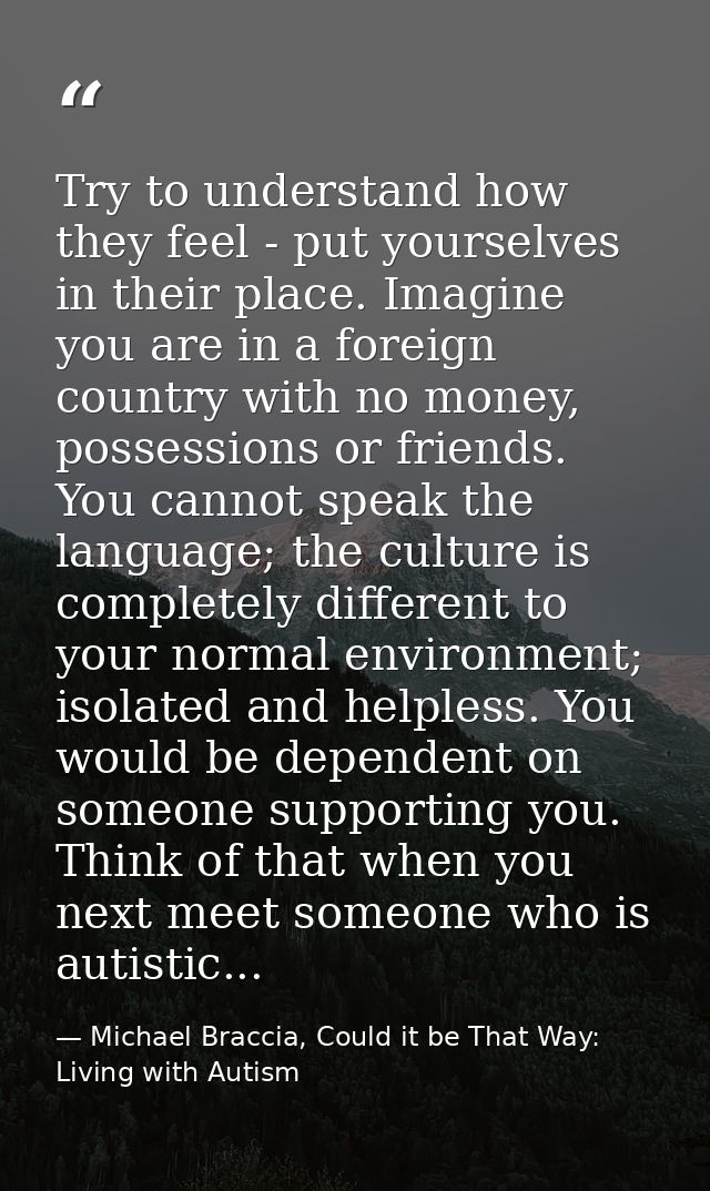 Try to understand how they feel - put yourselves in their place. Imagine you are in a foreign country with no money, pos — Michael Braccia, Could it be That Way: Living with Autism