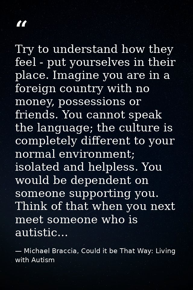 Try to understand how they feel - put yourselves in their place. Imagine you are in a foreign country with no money, pos — Michael Braccia, Could it be That Way: Living with Autism