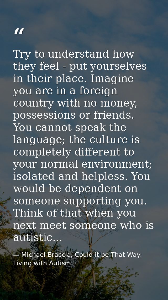 Try to understand how they feel - put yourselves in their place. Imagine you are in a foreign country with no money, pos — Michael Braccia, Could it be That Way: Living with Autism