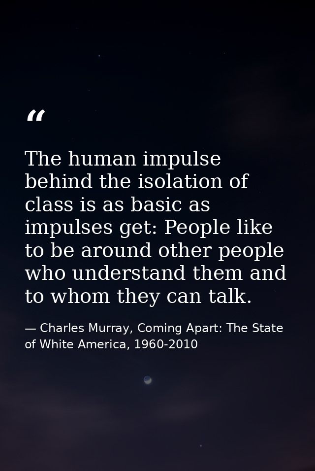The human impulse behind the isolation of class is as basic as impulses get: People like to be around other people who u — Charles Murray, Coming Apart: The State of White America, 1960-2010