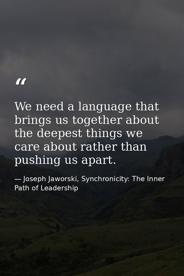 We need a language that brings us together about the deepest things we care about rather than pushing us apart. — Joseph Jaworski, Synchronicity: The Inner Path of Leadership