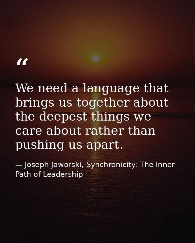 We need a language that brings us together about the deepest things we care about rather than pushing us apart. — Joseph Jaworski, Synchronicity: The Inner Path of Leadership
