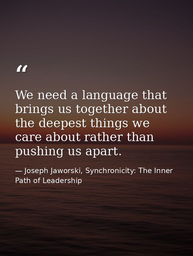 We need a language that brings us together about the deepest things we care about rather than pushing us apart. — Joseph Jaworski, Synchronicity: The Inner Path of Leadership