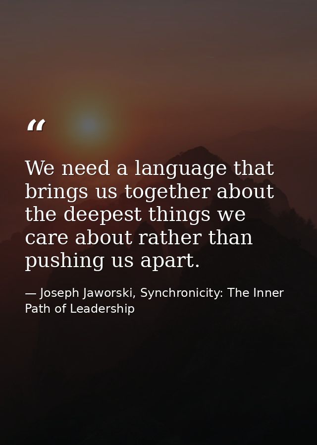 We need a language that brings us together about the deepest things we care about rather than pushing us apart. — Joseph Jaworski, Synchronicity: The Inner Path of Leadership