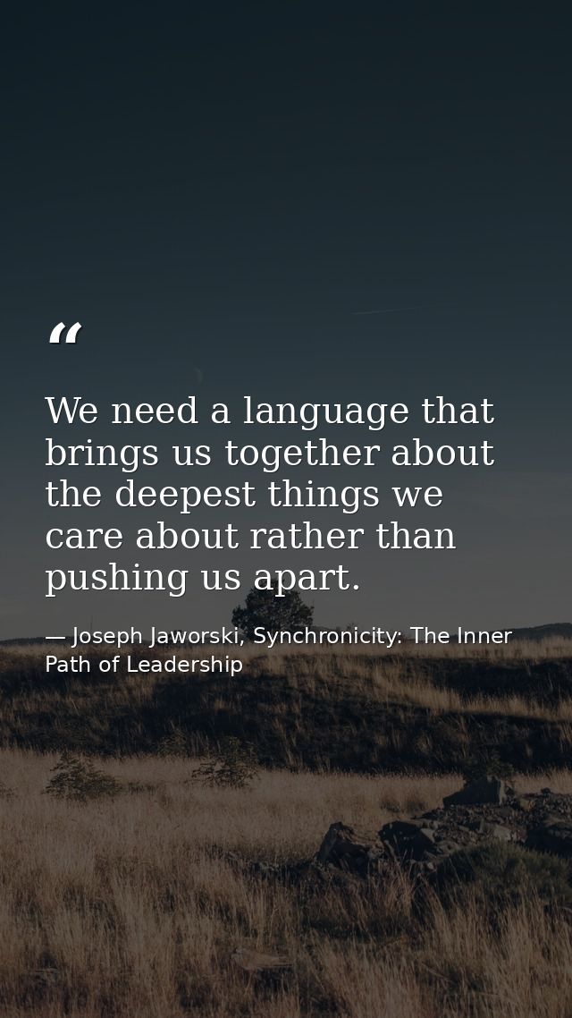 We need a language that brings us together about the deepest things we care about rather than pushing us apart. — Joseph Jaworski, Synchronicity: The Inner Path of Leadership