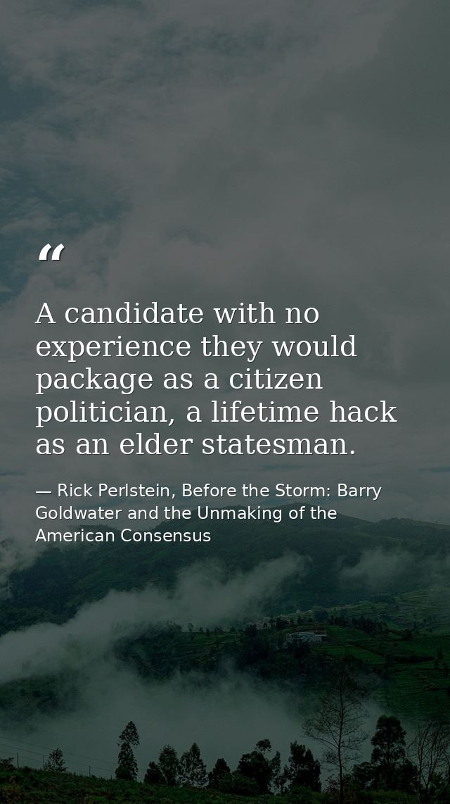 A candidate with no experience they would package as a citizen politician, a lifetime hack as an elder statesman. — Rick Perlstein, Before the Storm: Barry Goldwater and the Unmaking of the American Consensus