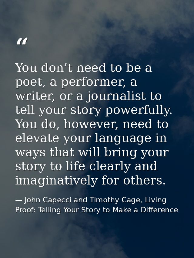 You don’t need to be a poet, a performer, a writer, or a journalist to tell your story powerfully. You do, however, need — John Capecci and Timothy Cage, Living Proof: Telling Your Story to Make a Difference