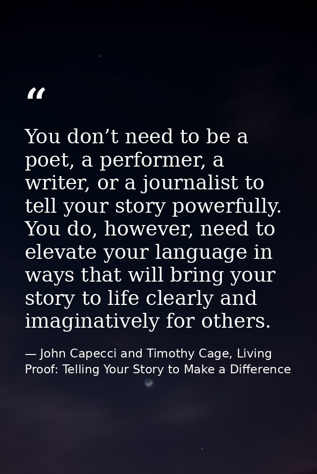 You don’t need to be a poet, a performer, a writer, or a journalist to tell your story powerfully. You do, however, need — John Capecci and Timothy Cage, Living Proof: Telling Your Story to Make a Difference