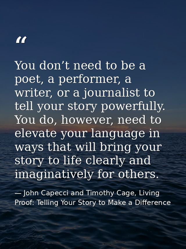 You don’t need to be a poet, a performer, a writer, or a journalist to tell your story powerfully. You do, however, need — John Capecci and Timothy Cage, Living Proof: Telling Your Story to Make a Difference