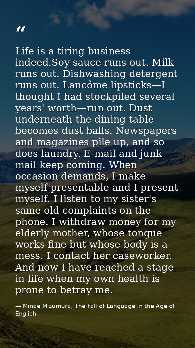Life is a tiring business indeed.Soy sauce runs out. Milk runs out. Dishwashing detergent runs out. Lancôme lipsticks—I  — Minae Mizumura, The Fall of Language in the Age of English