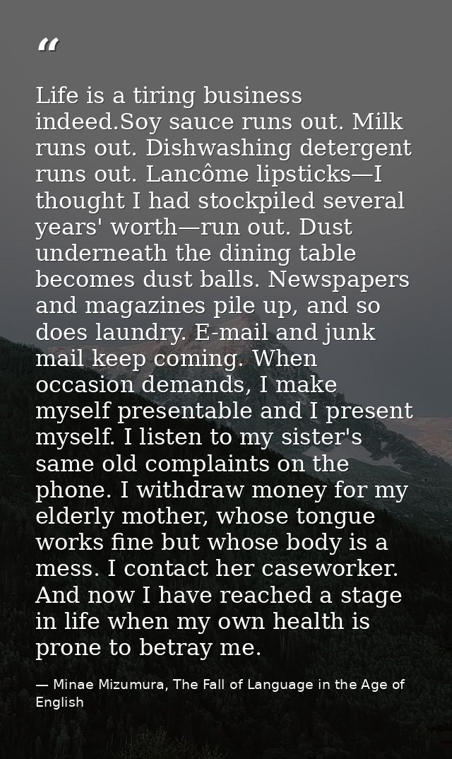 Life is a tiring business indeed.Soy sauce runs out. Milk runs out. Dishwashing detergent runs out. Lancôme lipsticks—I  — Minae Mizumura, The Fall of Language in the Age of English