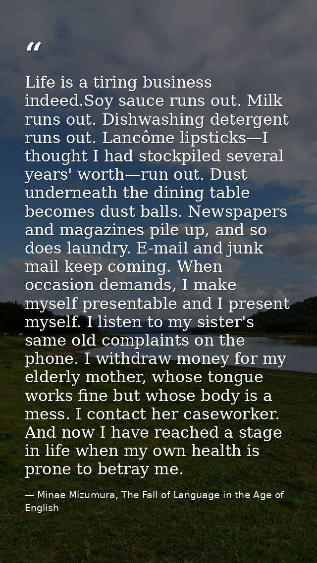 Life is a tiring business indeed.Soy sauce runs out. Milk runs out. Dishwashing detergent runs out. Lancôme lipsticks—I  — Minae Mizumura, The Fall of Language in the Age of English