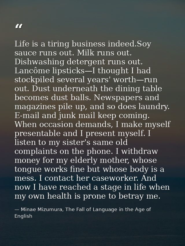 Life is a tiring business indeed.Soy sauce runs out. Milk runs out. Dishwashing detergent runs out. Lancôme lipsticks—I  — Minae Mizumura, The Fall of Language in the Age of English