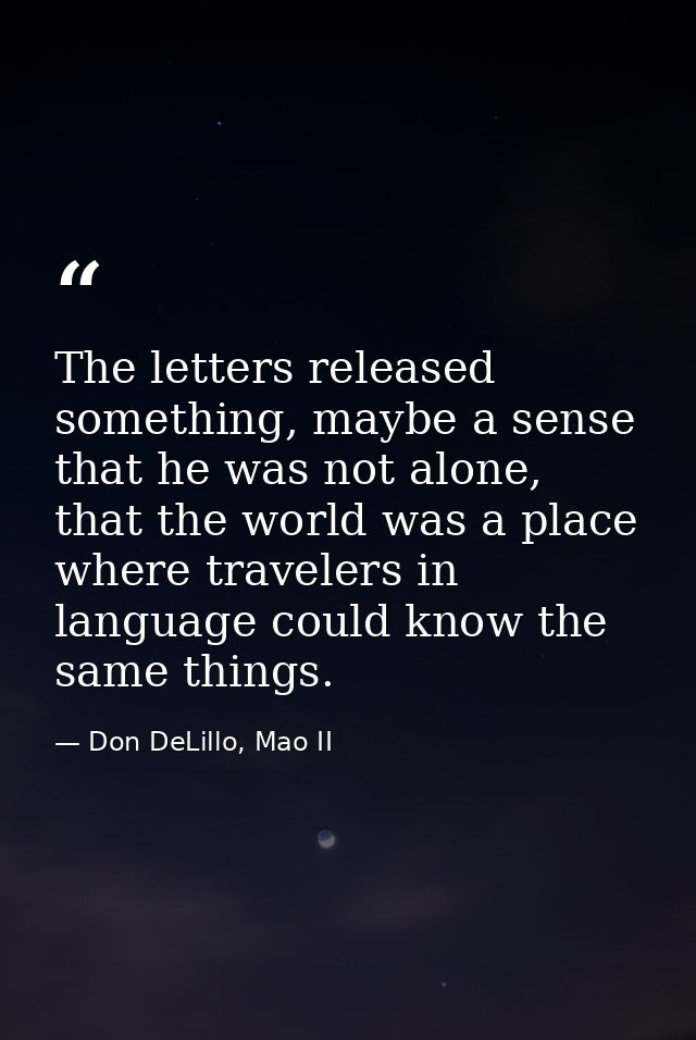 The letters released something, maybe a sense that he was not alone, that the world was a place where travelers in langu — Don DeLillo, Mao II