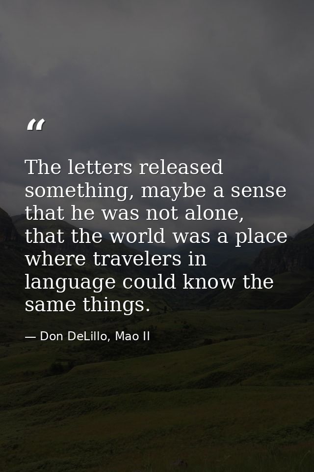 The letters released something, maybe a sense that he was not alone, that the world was a place where travelers in langu — Don DeLillo, Mao II
