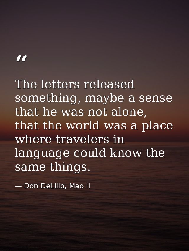 The letters released something, maybe a sense that he was not alone, that the world was a place where travelers in langu — Don DeLillo, Mao II