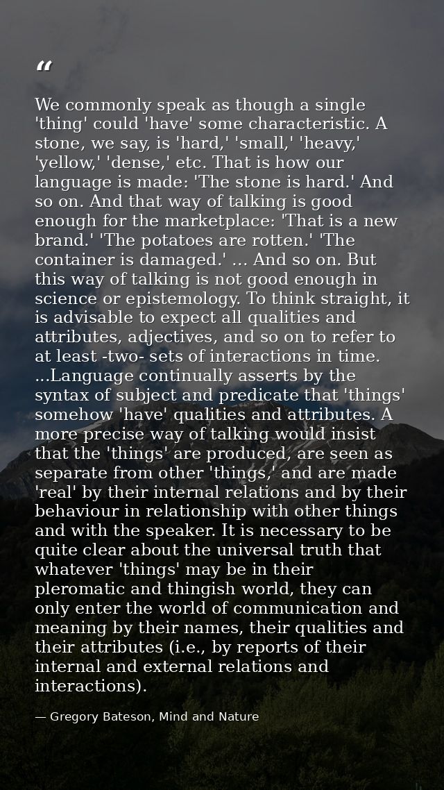 We commonly speak as though a single 'thing' could 'have' some characteristic. A stone, we say, is 'hard,' 'small,' 'hea — Gregory Bateson, Mind and Nature
