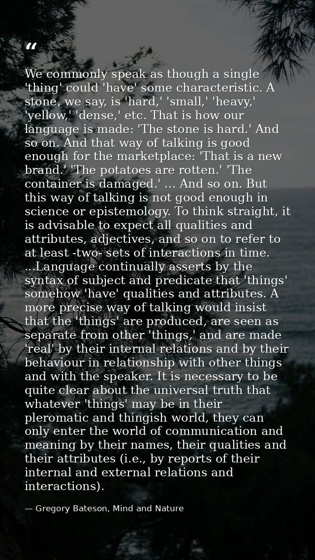 We commonly speak as though a single 'thing' could 'have' some characteristic. A stone, we say, is 'hard,' 'small,' 'hea — Gregory Bateson, Mind and Nature