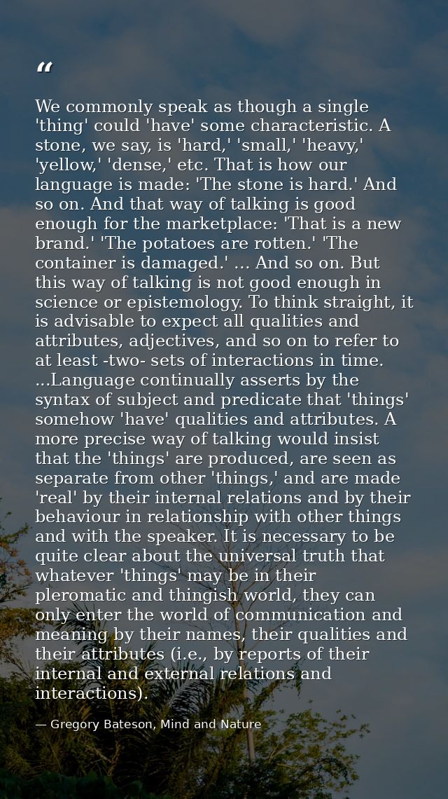 We commonly speak as though a single 'thing' could 'have' some characteristic. A stone, we say, is 'hard,' 'small,' 'hea — Gregory Bateson, Mind and Nature