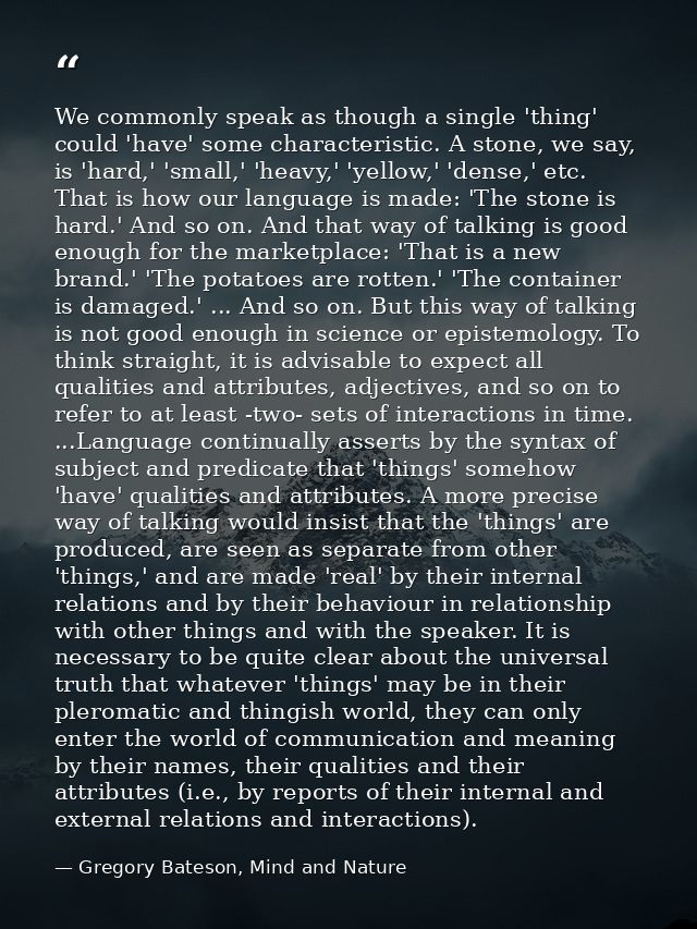 We commonly speak as though a single 'thing' could 'have' some characteristic. A stone, we say, is 'hard,' 'small,' 'hea — Gregory Bateson, Mind and Nature
