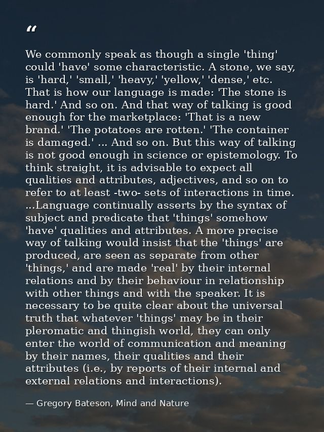 We commonly speak as though a single 'thing' could 'have' some characteristic. A stone, we say, is 'hard,' 'small,' 'hea — Gregory Bateson, Mind and Nature