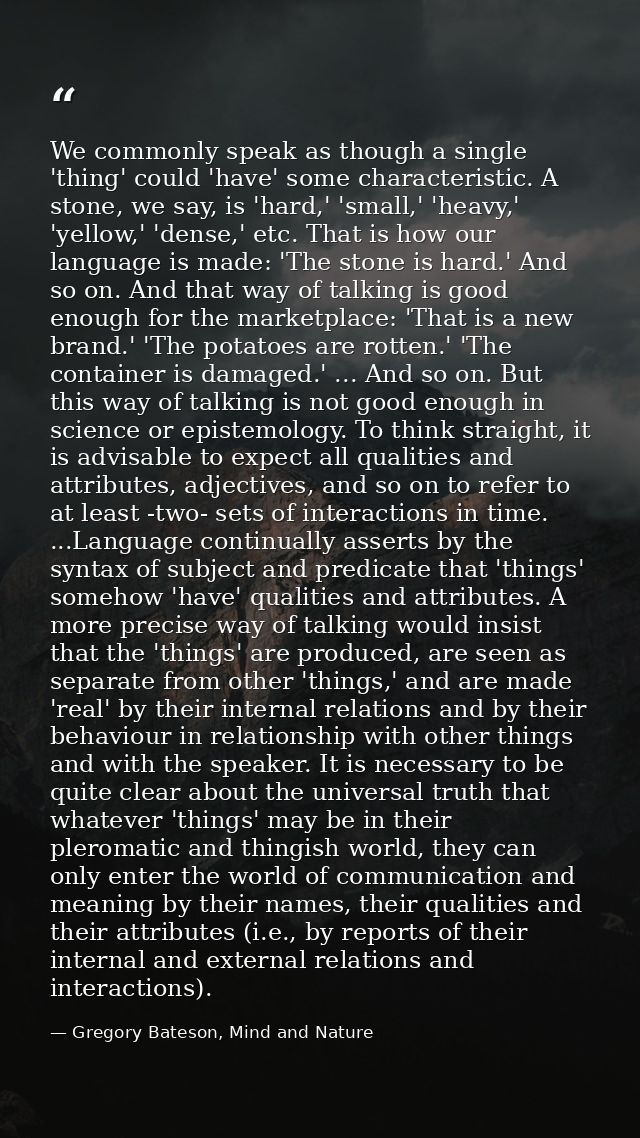 We commonly speak as though a single 'thing' could 'have' some characteristic. A stone, we say, is 'hard,' 'small,' 'hea — Gregory Bateson, Mind and Nature