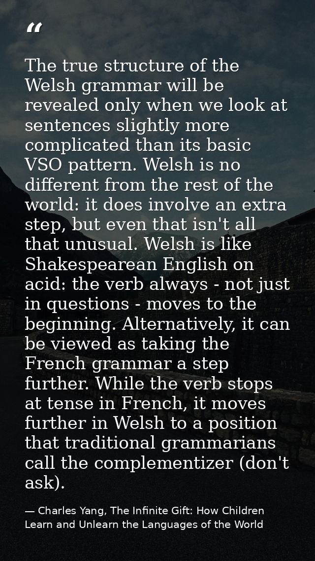 The true structure of the Welsh grammar will be revealed only when we look at sentences slightly more complicated than i — Charles Yang, The Infinite Gift: How Children Learn and Unlearn the Languages of the World