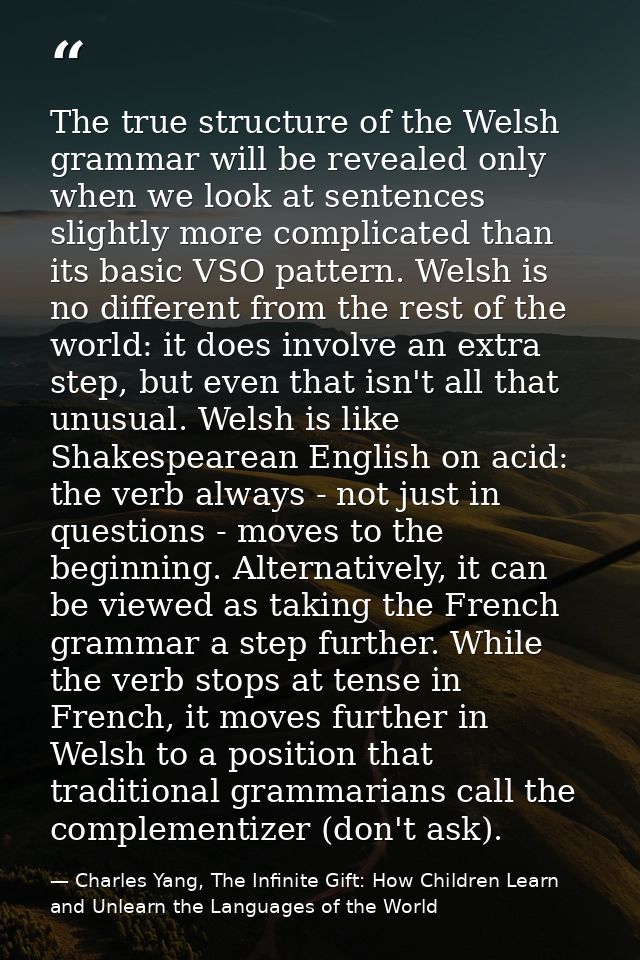 The true structure of the Welsh grammar will be revealed only when we look at sentences slightly more complicated than i — Charles Yang, The Infinite Gift: How Children Learn and Unlearn the Languages of the World