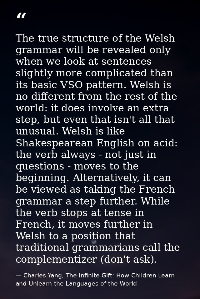 The true structure of the Welsh grammar will be revealed only when we look at sentences slightly more complicated than i — Charles Yang, The Infinite Gift: How Children Learn and Unlearn the Languages of the World