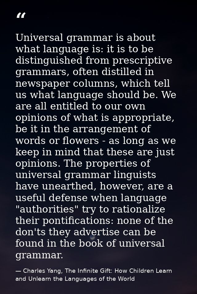 Universal grammar is about what language is: it is to be distinguished from prescriptive grammars, often distilled in ne — Charles Yang, The Infinite Gift: How Children Learn and Unlearn the Languages of the World